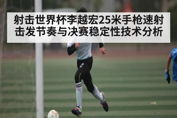 射击世界杯李越宏25米手枪速射击发节奏与决赛稳定性技术分析