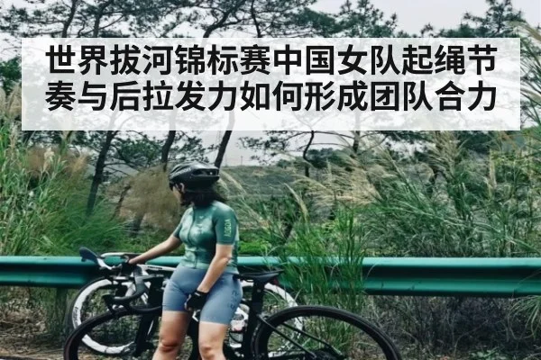 世界拔河锦标赛中国女队起绳节奏与后拉发力如何形成团队合力