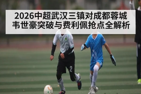 2026中超武汉三镇对成都蓉城 韦世豪突破与费利佩抢点全解析